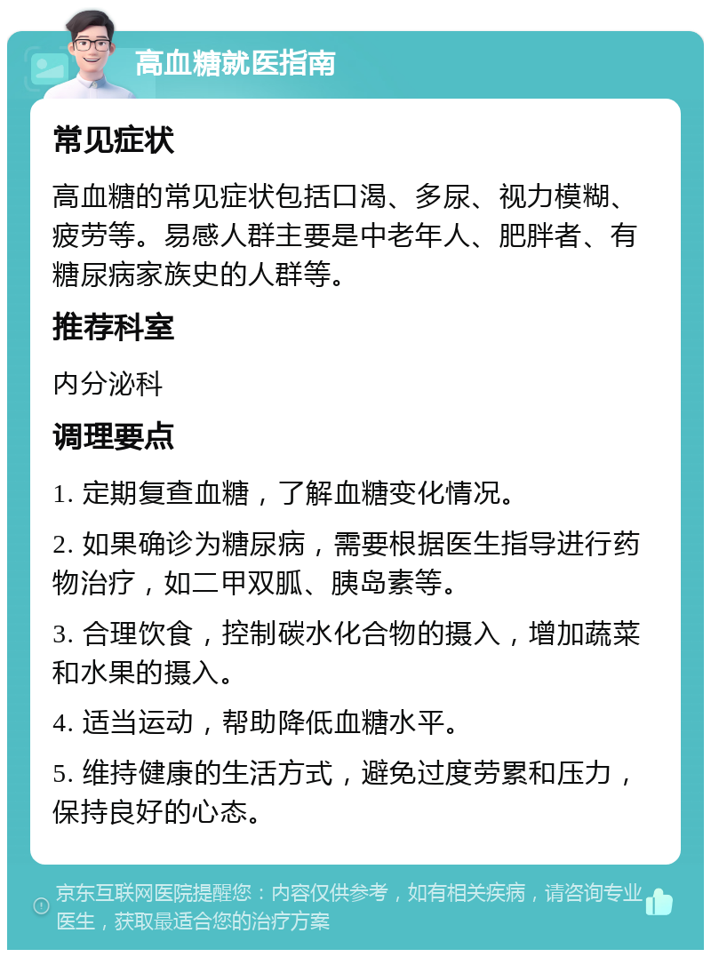 高血糖就医指南 常见症状 高血糖的常见症状包括口渴、多尿、视力模糊、疲劳等。易感人群主要是中老年人、肥胖者、有糖尿病家族史的人群等。 推荐科室 内分泌科 调理要点 1. 定期复查血糖，了解血糖变化情况。 2. 如果确诊为糖尿病，需要根据医生指导进行药物治疗，如二甲双胍、胰岛素等。 3. 合理饮食，控制碳水化合物的摄入，增加蔬菜和水果的摄入。 4. 适当运动，帮助降低血糖水平。 5. 维持健康的生活方式，避免过度劳累和压力，保持良好的心态。