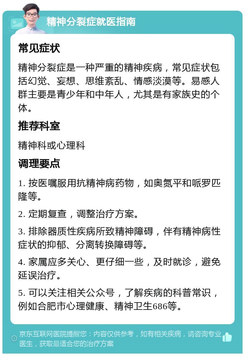 精神分裂症就医指南 常见症状 精神分裂症是一种严重的精神疾病，常见症状包括幻觉、妄想、思维紊乱、情感淡漠等。易感人群主要是青少年和中年人，尤其是有家族史的个体。 推荐科室 精神科或心理科 调理要点 1. 按医嘱服用抗精神病药物，如奥氮平和哌罗匹隆等。 2. 定期复查，调整治疗方案。 3. 排除器质性疾病所致精神障碍，伴有精神病性症状的抑郁、分离转换障碍等。 4. 家属应多关心、更仔细一些，及时就诊，避免延误治疗。 5. 可以关注相关公众号，了解疾病的科普常识，例如合肥市心理健康、精神卫生686等。