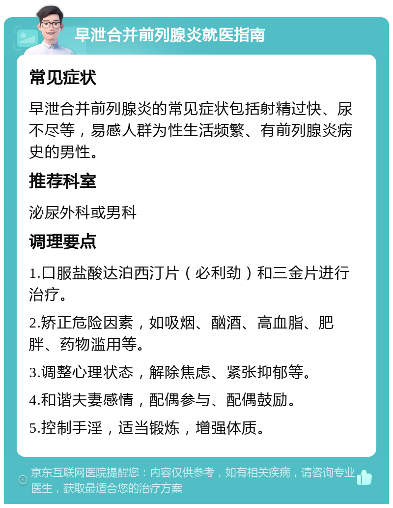 早泄合并前列腺炎就医指南 常见症状 早泄合并前列腺炎的常见症状包括射精过快、尿不尽等，易感人群为性生活频繁、有前列腺炎病史的男性。 推荐科室 泌尿外科或男科 调理要点 1.口服盐酸达泊西汀片（必利劲）和三金片进行治疗。 2.矫正危险因素，如吸烟、酗酒、高血脂、肥胖、药物滥用等。 3.调整心理状态，解除焦虑、紧张抑郁等。 4.和谐夫妻感情，配偶参与、配偶鼓励。 5.控制手淫，适当锻炼，增强体质。