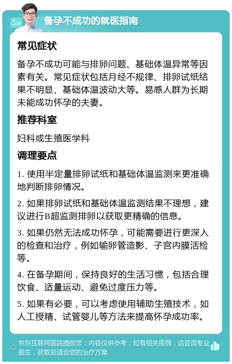 备孕不成功的就医指南 常见症状 备孕不成功可能与排卵问题、基础体温异常等因素有关。常见症状包括月经不规律、排卵试纸结果不明显、基础体温波动大等。易感人群为长期未能成功怀孕的夫妻。 推荐科室 妇科或生殖医学科 调理要点 1. 使用半定量排卵试纸和基础体温监测来更准确地判断排卵情况。 2. 如果排卵试纸和基础体温监测结果不理想，建议进行B超监测排卵以获取更精确的信息。 3. 如果仍然无法成功怀孕，可能需要进行更深入的检查和治疗，例如输卵管造影、子宫内膜活检等。 4. 在备孕期间，保持良好的生活习惯，包括合理饮食、适量运动、避免过度压力等。 5. 如果有必要，可以考虑使用辅助生殖技术，如人工授精、试管婴儿等方法来提高怀孕成功率。