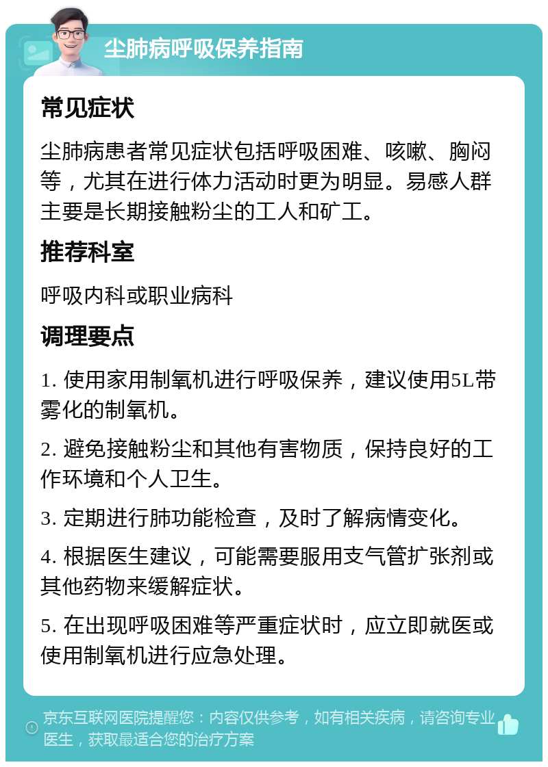 尘肺病呼吸保养指南 常见症状 尘肺病患者常见症状包括呼吸困难、咳嗽、胸闷等，尤其在进行体力活动时更为明显。易感人群主要是长期接触粉尘的工人和矿工。 推荐科室 呼吸内科或职业病科 调理要点 1. 使用家用制氧机进行呼吸保养，建议使用5L带雾化的制氧机。 2. 避免接触粉尘和其他有害物质，保持良好的工作环境和个人卫生。 3. 定期进行肺功能检查，及时了解病情变化。 4. 根据医生建议，可能需要服用支气管扩张剂或其他药物来缓解症状。 5. 在出现呼吸困难等严重症状时，应立即就医或使用制氧机进行应急处理。