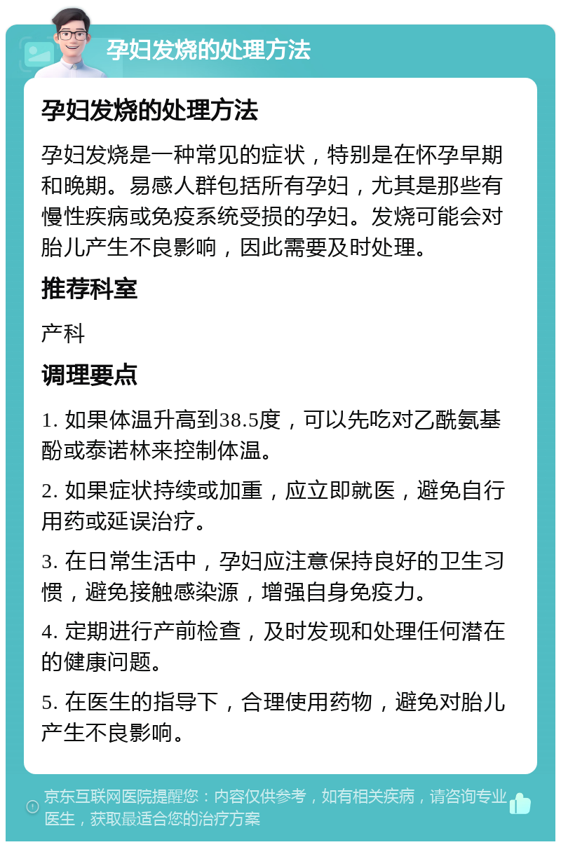 孕妇发烧的处理方法 孕妇发烧的处理方法 孕妇发烧是一种常见的症状，特别是在怀孕早期和晚期。易感人群包括所有孕妇，尤其是那些有慢性疾病或免疫系统受损的孕妇。发烧可能会对胎儿产生不良影响，因此需要及时处理。 推荐科室 产科 调理要点 1. 如果体温升高到38.5度，可以先吃对乙酰氨基酚或泰诺林来控制体温。 2. 如果症状持续或加重，应立即就医，避免自行用药或延误治疗。 3. 在日常生活中，孕妇应注意保持良好的卫生习惯，避免接触感染源，增强自身免疫力。 4. 定期进行产前检查，及时发现和处理任何潜在的健康问题。 5. 在医生的指导下，合理使用药物，避免对胎儿产生不良影响。