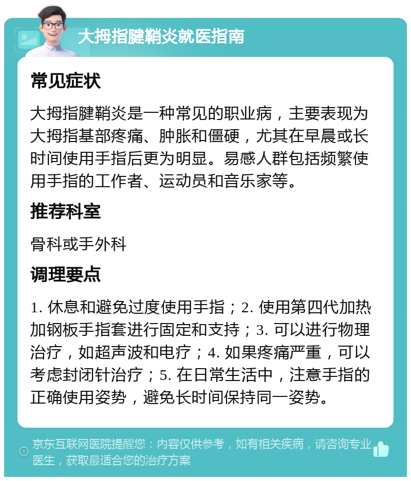 大拇指腱鞘炎就医指南 常见症状 大拇指腱鞘炎是一种常见的职业病，主要表现为大拇指基部疼痛、肿胀和僵硬，尤其在早晨或长时间使用手指后更为明显。易感人群包括频繁使用手指的工作者、运动员和音乐家等。 推荐科室 骨科或手外科 调理要点 1. 休息和避免过度使用手指；2. 使用第四代加热加钢板手指套进行固定和支持；3. 可以进行物理治疗，如超声波和电疗；4. 如果疼痛严重，可以考虑封闭针治疗；5. 在日常生活中，注意手指的正确使用姿势，避免长时间保持同一姿势。