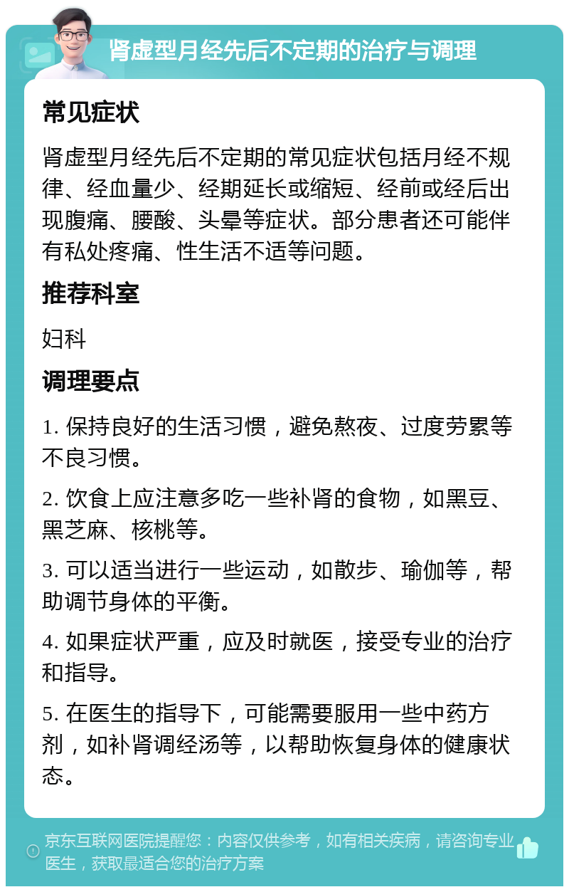 肾虚型月经先后不定期的治疗与调理 常见症状 肾虚型月经先后不定期的常见症状包括月经不规律、经血量少、经期延长或缩短、经前或经后出现腹痛、腰酸、头晕等症状。部分患者还可能伴有私处疼痛、性生活不适等问题。 推荐科室 妇科 调理要点 1. 保持良好的生活习惯，避免熬夜、过度劳累等不良习惯。 2. 饮食上应注意多吃一些补肾的食物，如黑豆、黑芝麻、核桃等。 3. 可以适当进行一些运动，如散步、瑜伽等，帮助调节身体的平衡。 4. 如果症状严重，应及时就医，接受专业的治疗和指导。 5. 在医生的指导下，可能需要服用一些中药方剂，如补肾调经汤等，以帮助恢复身体的健康状态。