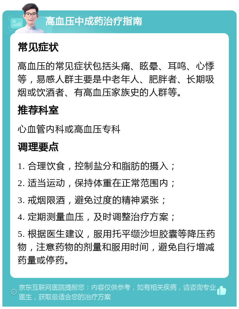 高血压中成药治疗指南 常见症状 高血压的常见症状包括头痛、眩晕、耳鸣、心悸等，易感人群主要是中老年人、肥胖者、长期吸烟或饮酒者、有高血压家族史的人群等。 推荐科室 心血管内科或高血压专科 调理要点 1. 合理饮食，控制盐分和脂肪的摄入； 2. 适当运动，保持体重在正常范围内； 3. 戒烟限酒，避免过度的精神紧张； 4. 定期测量血压，及时调整治疗方案； 5. 根据医生建议，服用托平缬沙坦胶囊等降压药物，注意药物的剂量和服用时间，避免自行增减药量或停药。