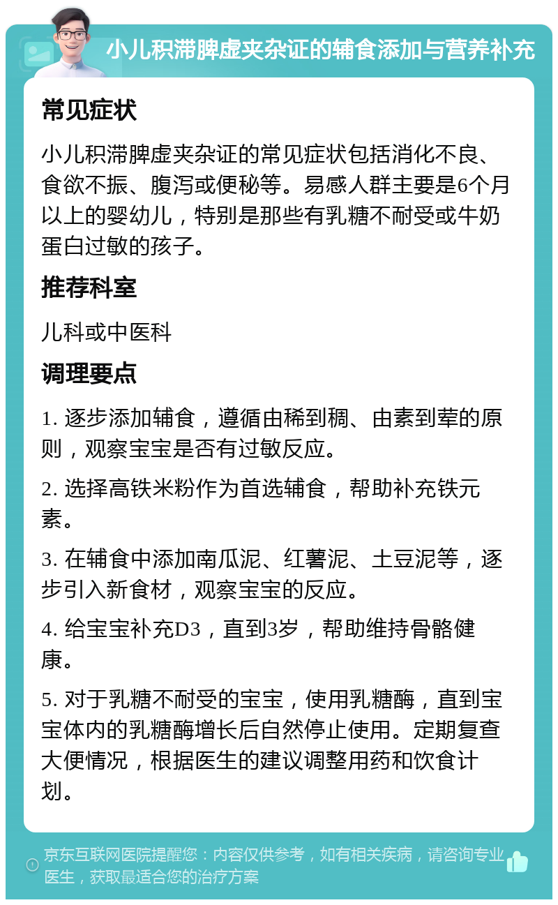 小儿积滞脾虚夹杂证的辅食添加与营养补充 常见症状 小儿积滞脾虚夹杂证的常见症状包括消化不良、食欲不振、腹泻或便秘等。易感人群主要是6个月以上的婴幼儿，特别是那些有乳糖不耐受或牛奶蛋白过敏的孩子。 推荐科室 儿科或中医科 调理要点 1. 逐步添加辅食，遵循由稀到稠、由素到荤的原则，观察宝宝是否有过敏反应。 2. 选择高铁米粉作为首选辅食，帮助补充铁元素。 3. 在辅食中添加南瓜泥、红薯泥、土豆泥等，逐步引入新食材，观察宝宝的反应。 4. 给宝宝补充D3，直到3岁，帮助维持骨骼健康。 5. 对于乳糖不耐受的宝宝，使用乳糖酶，直到宝宝体内的乳糖酶增长后自然停止使用。定期复查大便情况，根据医生的建议调整用药和饮食计划。