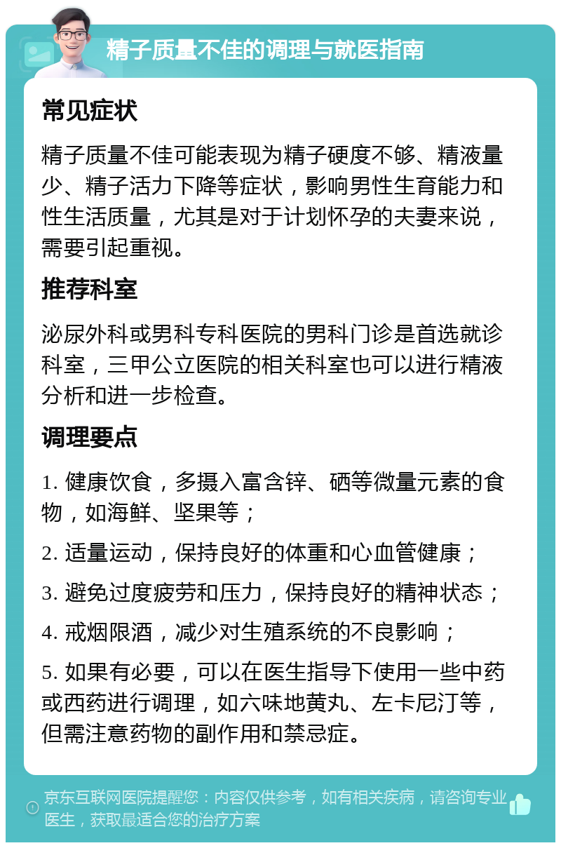 精子质量不佳的调理与就医指南 常见症状 精子质量不佳可能表现为精子硬度不够、精液量少、精子活力下降等症状，影响男性生育能力和性生活质量，尤其是对于计划怀孕的夫妻来说，需要引起重视。 推荐科室 泌尿外科或男科专科医院的男科门诊是首选就诊科室，三甲公立医院的相关科室也可以进行精液分析和进一步检查。 调理要点 1. 健康饮食，多摄入富含锌、硒等微量元素的食物，如海鲜、坚果等； 2. 适量运动，保持良好的体重和心血管健康； 3. 避免过度疲劳和压力，保持良好的精神状态； 4. 戒烟限酒，减少对生殖系统的不良影响； 5. 如果有必要，可以在医生指导下使用一些中药或西药进行调理，如六味地黄丸、左卡尼汀等，但需注意药物的副作用和禁忌症。