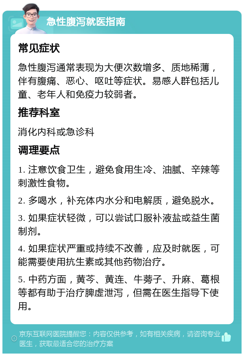 急性腹泻就医指南 常见症状 急性腹泻通常表现为大便次数增多、质地稀薄，伴有腹痛、恶心、呕吐等症状。易感人群包括儿童、老年人和免疫力较弱者。 推荐科室 消化内科或急诊科 调理要点 1. 注意饮食卫生，避免食用生冷、油腻、辛辣等刺激性食物。 2. 多喝水，补充体内水分和电解质，避免脱水。 3. 如果症状轻微，可以尝试口服补液盐或益生菌制剂。 4. 如果症状严重或持续不改善，应及时就医，可能需要使用抗生素或其他药物治疗。 5. 中药方面，黄芩、黄连、牛蒡子、升麻、葛根等都有助于治疗脾虚泄泻，但需在医生指导下使用。