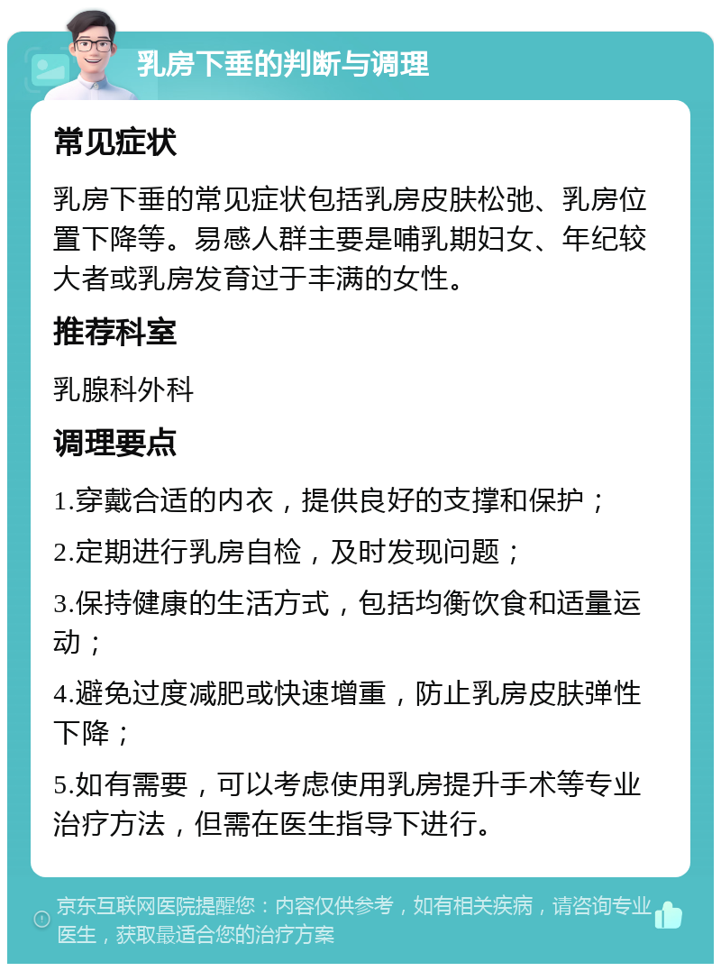 乳房下垂的判断与调理 常见症状 乳房下垂的常见症状包括乳房皮肤松弛、乳房位置下降等。易感人群主要是哺乳期妇女、年纪较大者或乳房发育过于丰满的女性。 推荐科室 乳腺科外科 调理要点 1.穿戴合适的内衣，提供良好的支撑和保护； 2.定期进行乳房自检，及时发现问题； 3.保持健康的生活方式，包括均衡饮食和适量运动； 4.避免过度减肥或快速增重，防止乳房皮肤弹性下降； 5.如有需要，可以考虑使用乳房提升手术等专业治疗方法，但需在医生指导下进行。