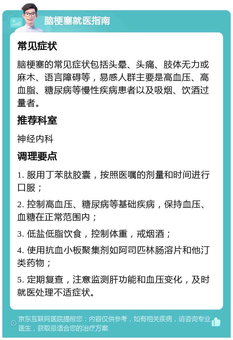 脑梗塞就医指南 常见症状 脑梗塞的常见症状包括头晕、头痛、肢体无力或麻木、语言障碍等，易感人群主要是高血压、高血脂、糖尿病等慢性疾病患者以及吸烟、饮酒过量者。 推荐科室 神经内科 调理要点 1. 服用丁苯肽胶囊，按照医嘱的剂量和时间进行口服； 2. 控制高血压、糖尿病等基础疾病，保持血压、血糖在正常范围内； 3. 低盐低脂饮食，控制体重，戒烟酒； 4. 使用抗血小板聚集剂如阿司匹林肠溶片和他汀类药物； 5. 定期复查，注意监测肝功能和血压变化，及时就医处理不适症状。