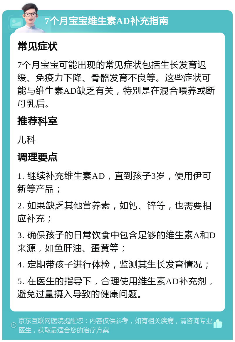 7个月宝宝维生素AD补充指南 常见症状 7个月宝宝可能出现的常见症状包括生长发育迟缓、免疫力下降、骨骼发育不良等。这些症状可能与维生素AD缺乏有关，特别是在混合喂养或断母乳后。 推荐科室 儿科 调理要点 1. 继续补充维生素AD，直到孩子3岁，使用伊可新等产品； 2. 如果缺乏其他营养素，如钙、锌等，也需要相应补充； 3. 确保孩子的日常饮食中包含足够的维生素A和D来源，如鱼肝油、蛋黄等； 4. 定期带孩子进行体检，监测其生长发育情况； 5. 在医生的指导下，合理使用维生素AD补充剂，避免过量摄入导致的健康问题。