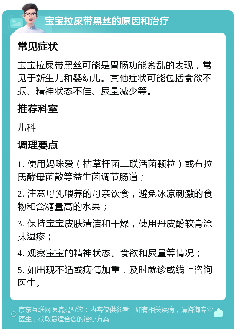 宝宝拉屎带黑丝的原因和治疗 常见症状 宝宝拉屎带黑丝可能是胃肠功能紊乱的表现，常见于新生儿和婴幼儿。其他症状可能包括食欲不振、精神状态不佳、尿量减少等。 推荐科室 儿科 调理要点 1. 使用妈咪爱（枯草杆菌二联活菌颗粒）或布拉氏酵母菌散等益生菌调节肠道； 2. 注意母乳喂养的母亲饮食，避免冰凉刺激的食物和含糖量高的水果； 3. 保持宝宝皮肤清洁和干燥，使用丹皮酚软膏涂抹湿疹； 4. 观察宝宝的精神状态、食欲和尿量等情况； 5. 如出现不适或病情加重，及时就诊或线上咨询医生。