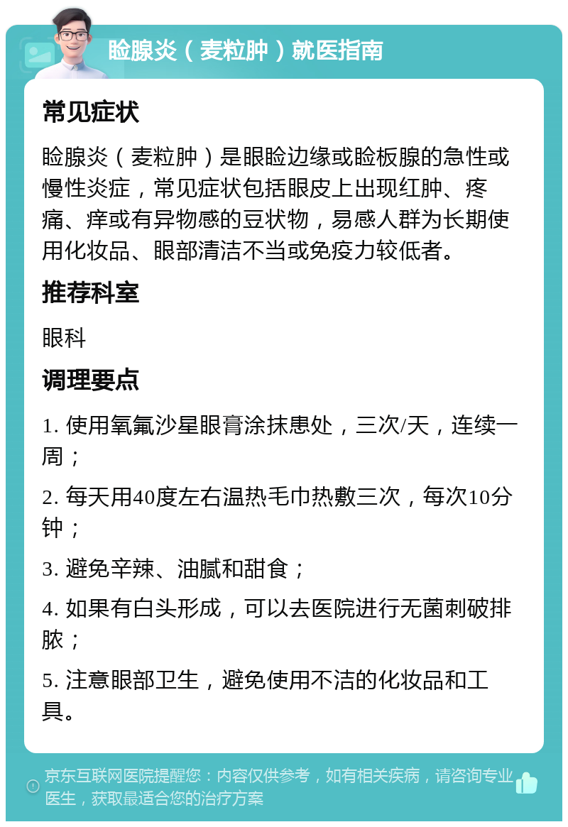 睑腺炎（麦粒肿）就医指南 常见症状 睑腺炎（麦粒肿）是眼睑边缘或睑板腺的急性或慢性炎症，常见症状包括眼皮上出现红肿、疼痛、痒或有异物感的豆状物，易感人群为长期使用化妆品、眼部清洁不当或免疫力较低者。 推荐科室 眼科 调理要点 1. 使用氧氟沙星眼膏涂抹患处，三次/天，连续一周； 2. 每天用40度左右温热毛巾热敷三次，每次10分钟； 3. 避免辛辣、油腻和甜食； 4. 如果有白头形成，可以去医院进行无菌刺破排脓； 5. 注意眼部卫生，避免使用不洁的化妆品和工具。