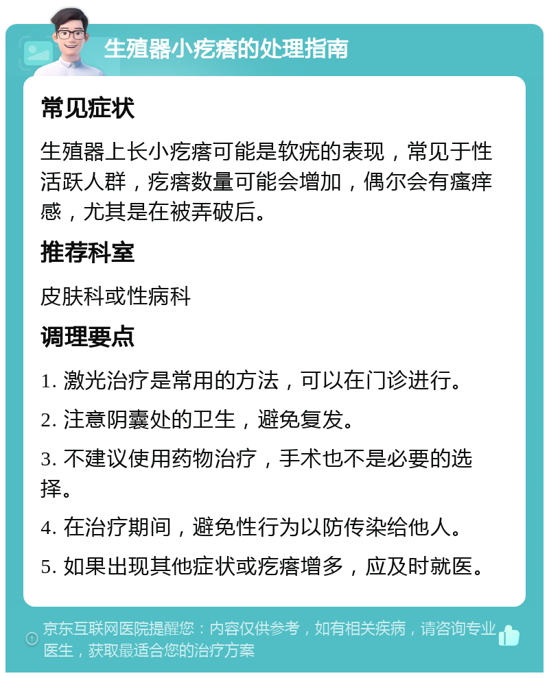 生殖器小疙瘩的处理指南 常见症状 生殖器上长小疙瘩可能是软疣的表现，常见于性活跃人群，疙瘩数量可能会增加，偶尔会有瘙痒感，尤其是在被弄破后。 推荐科室 皮肤科或性病科 调理要点 1. 激光治疗是常用的方法，可以在门诊进行。 2. 注意阴囊处的卫生，避免复发。 3. 不建议使用药物治疗，手术也不是必要的选择。 4. 在治疗期间，避免性行为以防传染给他人。 5. 如果出现其他症状或疙瘩增多，应及时就医。