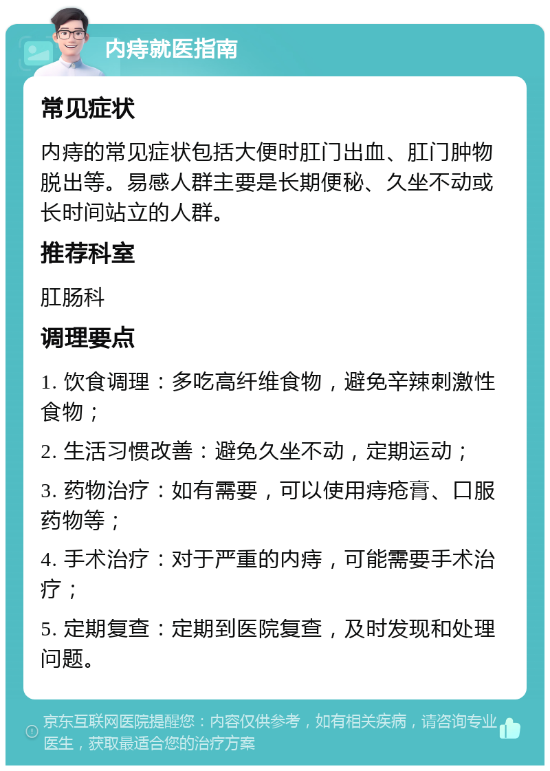 内痔就医指南 常见症状 内痔的常见症状包括大便时肛门出血、肛门肿物脱出等。易感人群主要是长期便秘、久坐不动或长时间站立的人群。 推荐科室 肛肠科 调理要点 1. 饮食调理：多吃高纤维食物，避免辛辣刺激性食物； 2. 生活习惯改善：避免久坐不动，定期运动； 3. 药物治疗：如有需要，可以使用痔疮膏、口服药物等； 4. 手术治疗：对于严重的内痔，可能需要手术治疗； 5. 定期复查：定期到医院复查，及时发现和处理问题。