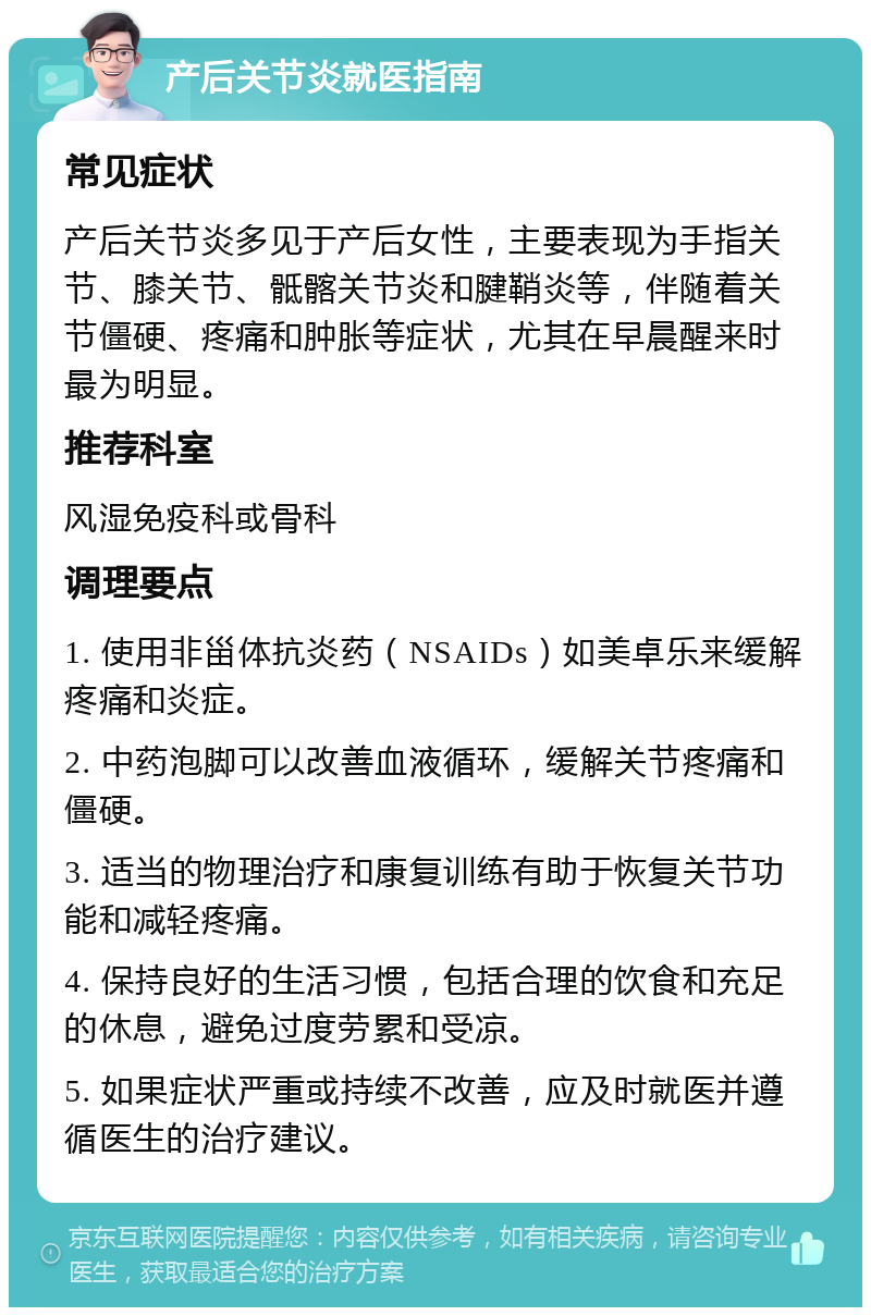 产后关节炎就医指南 常见症状 产后关节炎多见于产后女性，主要表现为手指关节、膝关节、骶髂关节炎和腱鞘炎等，伴随着关节僵硬、疼痛和肿胀等症状，尤其在早晨醒来时最为明显。 推荐科室 风湿免疫科或骨科 调理要点 1. 使用非甾体抗炎药（NSAIDs）如美卓乐来缓解疼痛和炎症。 2. 中药泡脚可以改善血液循环，缓解关节疼痛和僵硬。 3. 适当的物理治疗和康复训练有助于恢复关节功能和减轻疼痛。 4. 保持良好的生活习惯，包括合理的饮食和充足的休息，避免过度劳累和受凉。 5. 如果症状严重或持续不改善，应及时就医并遵循医生的治疗建议。