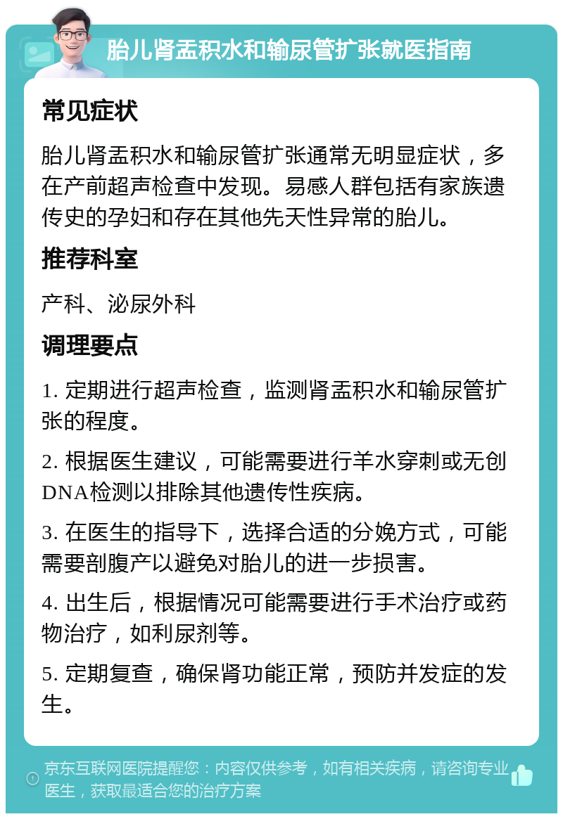 胎儿肾盂积水和输尿管扩张就医指南 常见症状 胎儿肾盂积水和输尿管扩张通常无明显症状，多在产前超声检查中发现。易感人群包括有家族遗传史的孕妇和存在其他先天性异常的胎儿。 推荐科室 产科、泌尿外科 调理要点 1. 定期进行超声检查，监测肾盂积水和输尿管扩张的程度。 2. 根据医生建议，可能需要进行羊水穿刺或无创DNA检测以排除其他遗传性疾病。 3. 在医生的指导下，选择合适的分娩方式，可能需要剖腹产以避免对胎儿的进一步损害。 4. 出生后，根据情况可能需要进行手术治疗或药物治疗，如利尿剂等。 5. 定期复查，确保肾功能正常，预防并发症的发生。