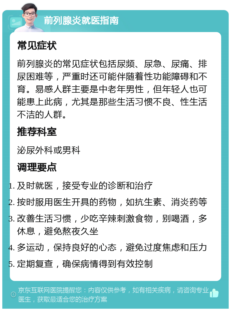 前列腺炎就医指南 常见症状 前列腺炎的常见症状包括尿频、尿急、尿痛、排尿困难等，严重时还可能伴随着性功能障碍和不育。易感人群主要是中老年男性，但年轻人也可能患上此病，尤其是那些生活习惯不良、性生活不洁的人群。 推荐科室 泌尿外科或男科 调理要点 及时就医，接受专业的诊断和治疗 按时服用医生开具的药物，如抗生素、消炎药等 改善生活习惯，少吃辛辣刺激食物，别喝酒，多休息，避免熬夜久坐 多运动，保持良好的心态，避免过度焦虑和压力 定期复查，确保病情得到有效控制