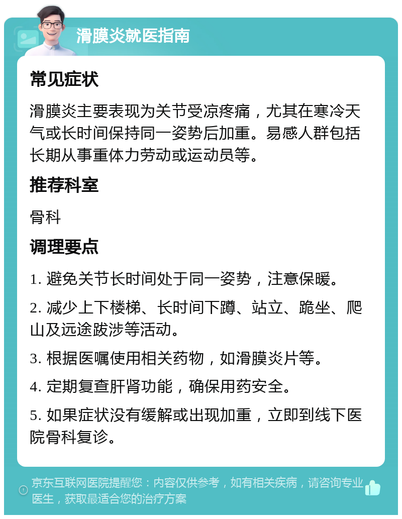 滑膜炎就医指南 常见症状 滑膜炎主要表现为关节受凉疼痛，尤其在寒冷天气或长时间保持同一姿势后加重。易感人群包括长期从事重体力劳动或运动员等。 推荐科室 骨科 调理要点 1. 避免关节长时间处于同一姿势，注意保暖。 2. 减少上下楼梯、长时间下蹲、站立、跪坐、爬山及远途跋涉等活动。 3. 根据医嘱使用相关药物，如滑膜炎片等。 4. 定期复查肝肾功能，确保用药安全。 5. 如果症状没有缓解或出现加重，立即到线下医院骨科复诊。