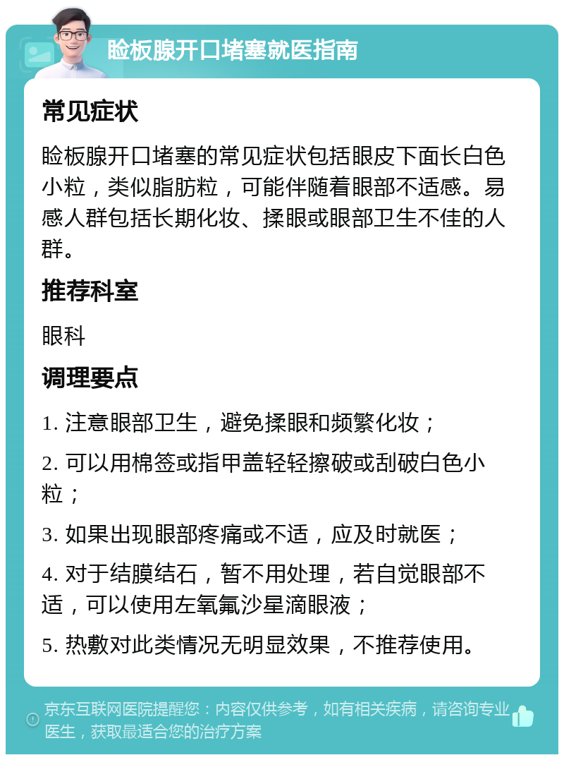 睑板腺开口堵塞就医指南 常见症状 睑板腺开口堵塞的常见症状包括眼皮下面长白色小粒，类似脂肪粒，可能伴随着眼部不适感。易感人群包括长期化妆、揉眼或眼部卫生不佳的人群。 推荐科室 眼科 调理要点 1. 注意眼部卫生，避免揉眼和频繁化妆； 2. 可以用棉签或指甲盖轻轻擦破或刮破白色小粒； 3. 如果出现眼部疼痛或不适，应及时就医； 4. 对于结膜结石，暂不用处理，若自觉眼部不适，可以使用左氧氟沙星滴眼液； 5. 热敷对此类情况无明显效果，不推荐使用。