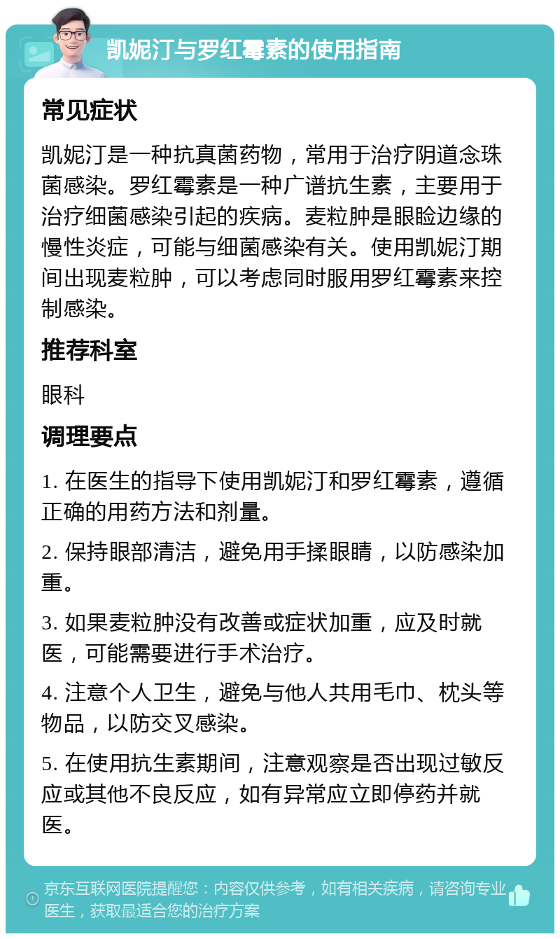 凯妮汀与罗红霉素的使用指南 常见症状 凯妮汀是一种抗真菌药物，常用于治疗阴道念珠菌感染。罗红霉素是一种广谱抗生素，主要用于治疗细菌感染引起的疾病。麦粒肿是眼睑边缘的慢性炎症，可能与细菌感染有关。使用凯妮汀期间出现麦粒肿，可以考虑同时服用罗红霉素来控制感染。 推荐科室 眼科 调理要点 1. 在医生的指导下使用凯妮汀和罗红霉素，遵循正确的用药方法和剂量。 2. 保持眼部清洁，避免用手揉眼睛，以防感染加重。 3. 如果麦粒肿没有改善或症状加重，应及时就医，可能需要进行手术治疗。 4. 注意个人卫生，避免与他人共用毛巾、枕头等物品，以防交叉感染。 5. 在使用抗生素期间，注意观察是否出现过敏反应或其他不良反应，如有异常应立即停药并就医。