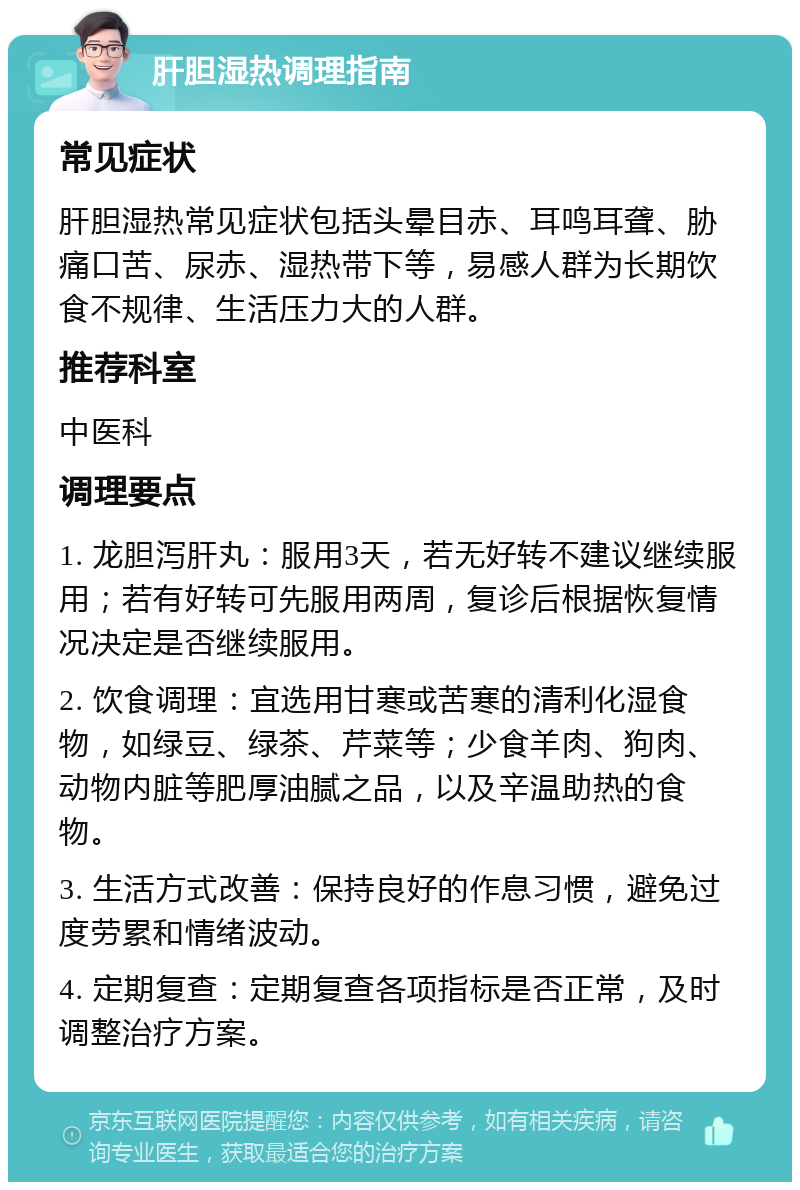 肝胆湿热调理指南 常见症状 肝胆湿热常见症状包括头晕目赤、耳鸣耳聋、胁痛口苦、尿赤、湿热带下等，易感人群为长期饮食不规律、生活压力大的人群。 推荐科室 中医科 调理要点 1. 龙胆泻肝丸：服用3天，若无好转不建议继续服用；若有好转可先服用两周，复诊后根据恢复情况决定是否继续服用。 2. 饮食调理：宜选用甘寒或苦寒的清利化湿食物，如绿豆、绿茶、芹菜等；少食羊肉、狗肉、动物内脏等肥厚油腻之品，以及辛温助热的食物。 3. 生活方式改善：保持良好的作息习惯，避免过度劳累和情绪波动。 4. 定期复查：定期复查各项指标是否正常，及时调整治疗方案。