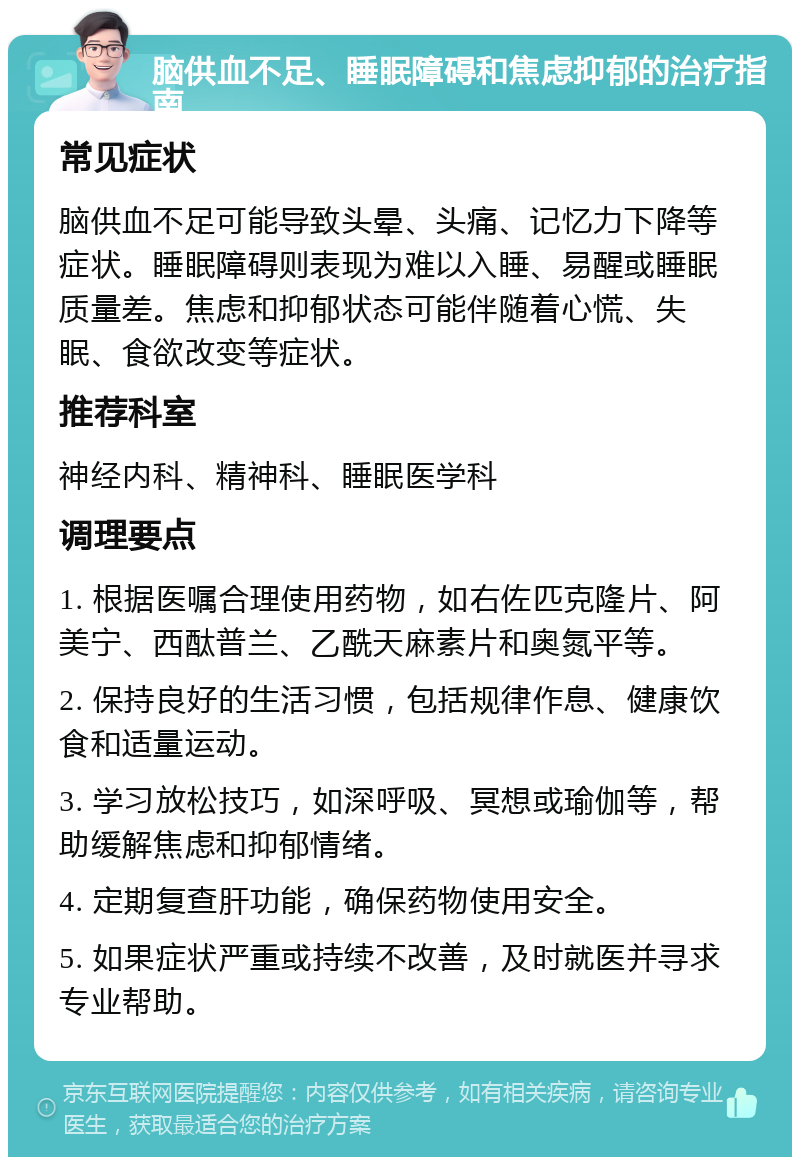 脑供血不足、睡眠障碍和焦虑抑郁的治疗指南 常见症状 脑供血不足可能导致头晕、头痛、记忆力下降等症状。睡眠障碍则表现为难以入睡、易醒或睡眠质量差。焦虑和抑郁状态可能伴随着心慌、失眠、食欲改变等症状。 推荐科室 神经内科、精神科、睡眠医学科 调理要点 1. 根据医嘱合理使用药物，如右佐匹克隆片、阿美宁、西酞普兰、乙酰天麻素片和奥氮平等。 2. 保持良好的生活习惯，包括规律作息、健康饮食和适量运动。 3. 学习放松技巧，如深呼吸、冥想或瑜伽等，帮助缓解焦虑和抑郁情绪。 4. 定期复查肝功能，确保药物使用安全。 5. 如果症状严重或持续不改善，及时就医并寻求专业帮助。