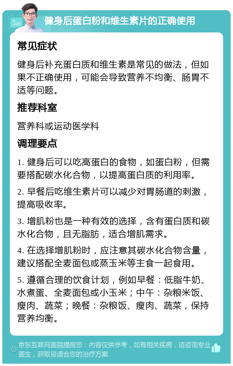 健身后蛋白粉和维生素片的正确使用 常见症状 健身后补充蛋白质和维生素是常见的做法，但如果不正确使用，可能会导致营养不均衡、肠胃不适等问题。 推荐科室 营养科或运动医学科 调理要点 1. 健身后可以吃高蛋白的食物，如蛋白粉，但需要搭配碳水化合物，以提高蛋白质的利用率。 2. 早餐后吃维生素片可以减少对胃肠道的刺激，提高吸收率。 3. 增肌粉也是一种有效的选择，含有蛋白质和碳水化合物，且无脂肪，适合增肌需求。 4. 在选择增肌粉时，应注意其碳水化合物含量，建议搭配全麦面包或蒸玉米等主食一起食用。 5. 遵循合理的饮食计划，例如早餐：低脂牛奶、水煮蛋、全麦面包或小玉米；中午：杂粮米饭、瘦肉、蔬菜；晚餐：杂粮饭、瘦肉、蔬菜，保持营养均衡。