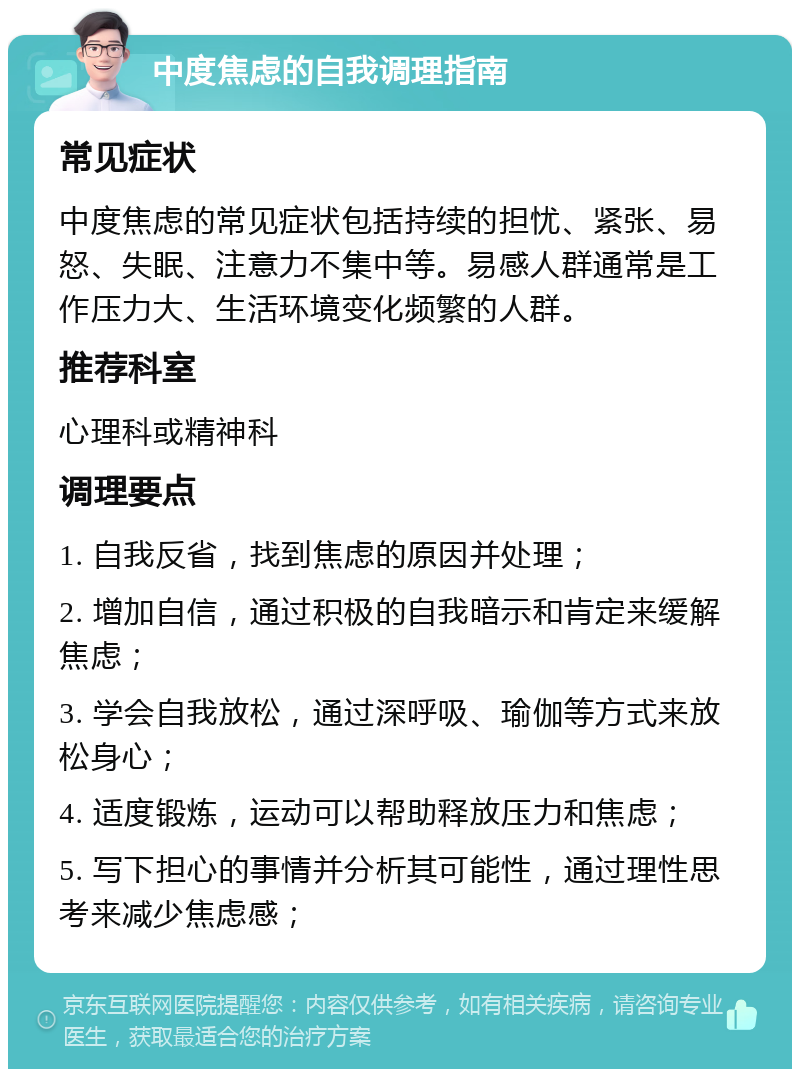 中度焦虑的自我调理指南 常见症状 中度焦虑的常见症状包括持续的担忧、紧张、易怒、失眠、注意力不集中等。易感人群通常是工作压力大、生活环境变化频繁的人群。 推荐科室 心理科或精神科 调理要点 1. 自我反省，找到焦虑的原因并处理； 2. 增加自信，通过积极的自我暗示和肯定来缓解焦虑； 3. 学会自我放松，通过深呼吸、瑜伽等方式来放松身心； 4. 适度锻炼，运动可以帮助释放压力和焦虑； 5. 写下担心的事情并分析其可能性，通过理性思考来减少焦虑感；