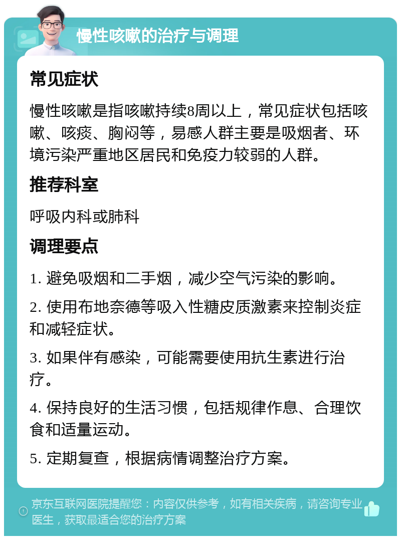 慢性咳嗽的治疗与调理 常见症状 慢性咳嗽是指咳嗽持续8周以上，常见症状包括咳嗽、咳痰、胸闷等，易感人群主要是吸烟者、环境污染严重地区居民和免疫力较弱的人群。 推荐科室 呼吸内科或肺科 调理要点 1. 避免吸烟和二手烟，减少空气污染的影响。 2. 使用布地奈德等吸入性糖皮质激素来控制炎症和减轻症状。 3. 如果伴有感染，可能需要使用抗生素进行治疗。 4. 保持良好的生活习惯，包括规律作息、合理饮食和适量运动。 5. 定期复查，根据病情调整治疗方案。