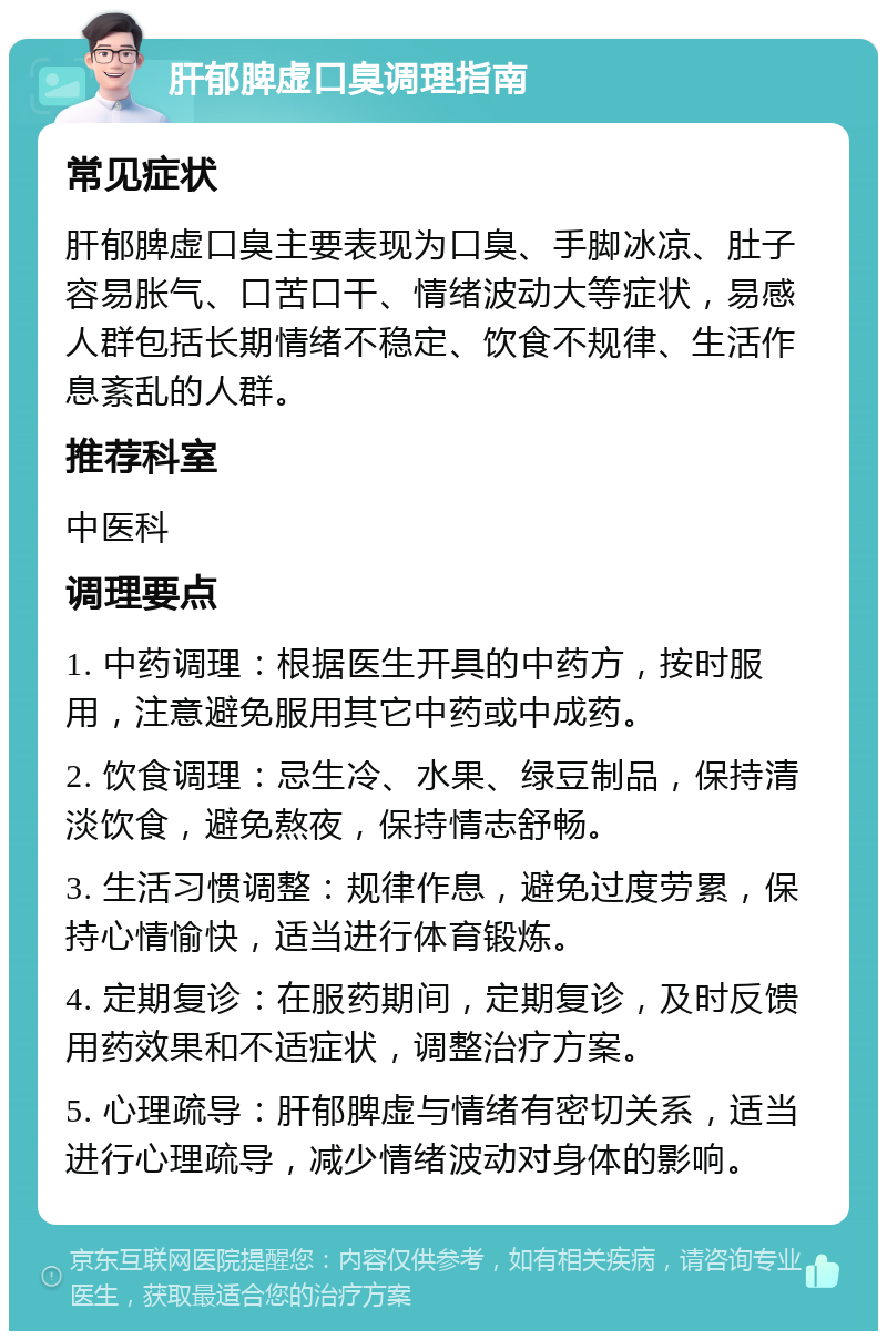 肝郁脾虚口臭调理指南 常见症状 肝郁脾虚口臭主要表现为口臭、手脚冰凉、肚子容易胀气、口苦口干、情绪波动大等症状，易感人群包括长期情绪不稳定、饮食不规律、生活作息紊乱的人群。 推荐科室 中医科 调理要点 1. 中药调理：根据医生开具的中药方，按时服用，注意避免服用其它中药或中成药。 2. 饮食调理：忌生冷、水果、绿豆制品，保持清淡饮食，避免熬夜，保持情志舒畅。 3. 生活习惯调整：规律作息，避免过度劳累，保持心情愉快，适当进行体育锻炼。 4. 定期复诊：在服药期间，定期复诊，及时反馈用药效果和不适症状，调整治疗方案。 5. 心理疏导：肝郁脾虚与情绪有密切关系，适当进行心理疏导，减少情绪波动对身体的影响。