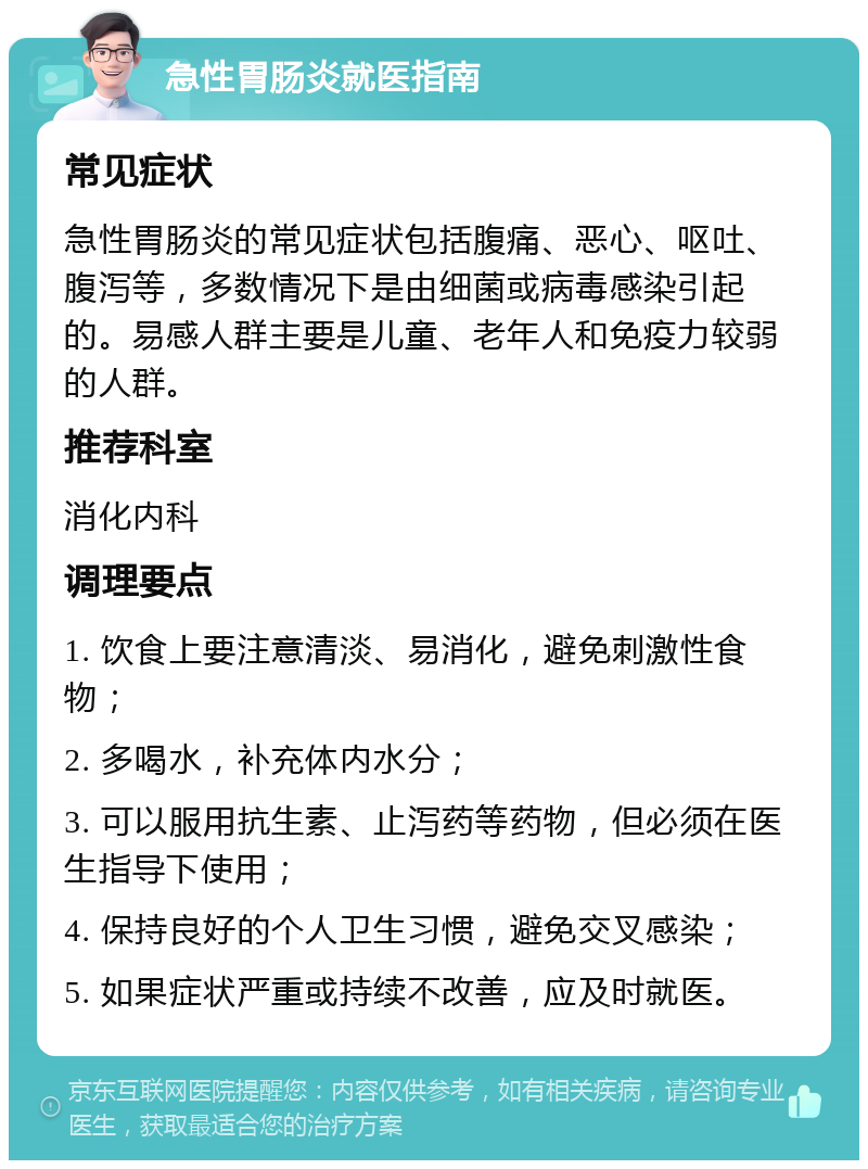 急性胃肠炎就医指南 常见症状 急性胃肠炎的常见症状包括腹痛、恶心、呕吐、腹泻等，多数情况下是由细菌或病毒感染引起的。易感人群主要是儿童、老年人和免疫力较弱的人群。 推荐科室 消化内科 调理要点 1. 饮食上要注意清淡、易消化，避免刺激性食物； 2. 多喝水，补充体内水分； 3. 可以服用抗生素、止泻药等药物，但必须在医生指导下使用； 4. 保持良好的个人卫生习惯，避免交叉感染； 5. 如果症状严重或持续不改善，应及时就医。