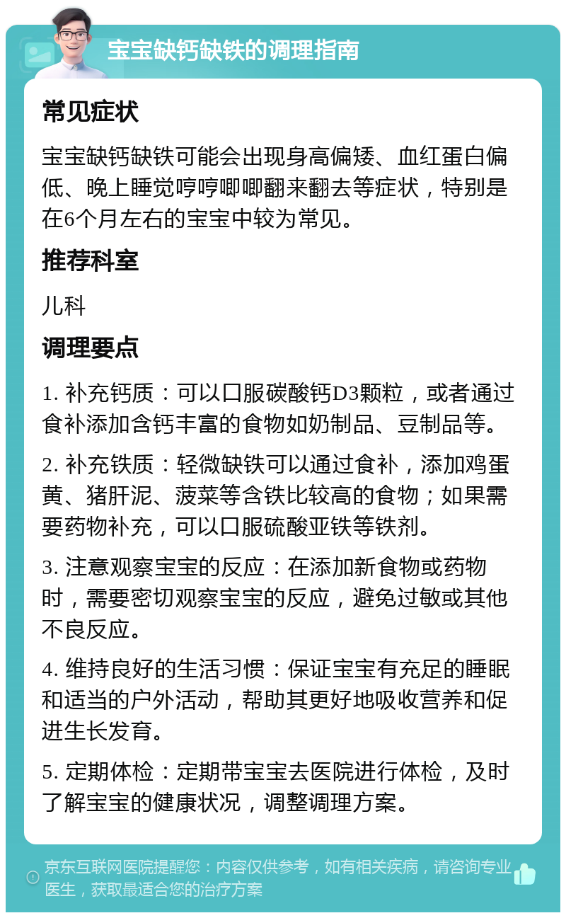 宝宝缺钙缺铁的调理指南 常见症状 宝宝缺钙缺铁可能会出现身高偏矮、血红蛋白偏低、晚上睡觉哼哼唧唧翻来翻去等症状，特别是在6个月左右的宝宝中较为常见。 推荐科室 儿科 调理要点 1. 补充钙质：可以口服碳酸钙D3颗粒，或者通过食补添加含钙丰富的食物如奶制品、豆制品等。 2. 补充铁质：轻微缺铁可以通过食补，添加鸡蛋黄、猪肝泥、菠菜等含铁比较高的食物；如果需要药物补充，可以口服硫酸亚铁等铁剂。 3. 注意观察宝宝的反应：在添加新食物或药物时，需要密切观察宝宝的反应，避免过敏或其他不良反应。 4. 维持良好的生活习惯：保证宝宝有充足的睡眠和适当的户外活动，帮助其更好地吸收营养和促进生长发育。 5. 定期体检：定期带宝宝去医院进行体检，及时了解宝宝的健康状况，调整调理方案。