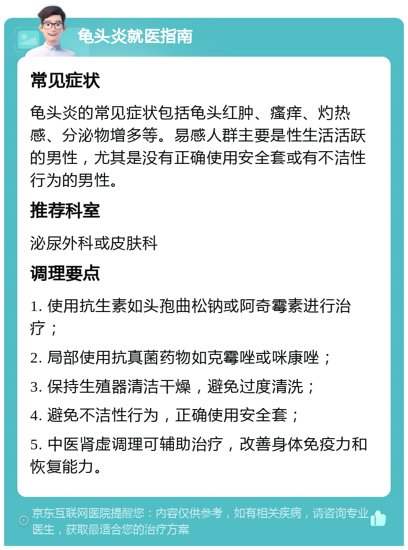 龟头炎就医指南 常见症状 龟头炎的常见症状包括龟头红肿、瘙痒、灼热感、分泌物增多等。易感人群主要是性生活活跃的男性，尤其是没有正确使用安全套或有不洁性行为的男性。 推荐科室 泌尿外科或皮肤科 调理要点 1. 使用抗生素如头孢曲松钠或阿奇霉素进行治疗； 2. 局部使用抗真菌药物如克霉唑或咪康唑； 3. 保持生殖器清洁干燥，避免过度清洗； 4. 避免不洁性行为，正确使用安全套； 5. 中医肾虚调理可辅助治疗，改善身体免疫力和恢复能力。