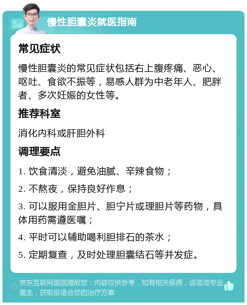 慢性胆囊炎就医指南 常见症状 慢性胆囊炎的常见症状包括右上腹疼痛、恶心、呕吐、食欲不振等，易感人群为中老年人、肥胖者、多次妊娠的女性等。 推荐科室 消化内科或肝胆外科 调理要点 1. 饮食清淡，避免油腻、辛辣食物； 2. 不熬夜，保持良好作息； 3. 可以服用金胆片、胆宁片或理胆片等药物，具体用药需遵医嘱； 4. 平时可以辅助喝利胆排石的茶水； 5. 定期复查，及时处理胆囊结石等并发症。