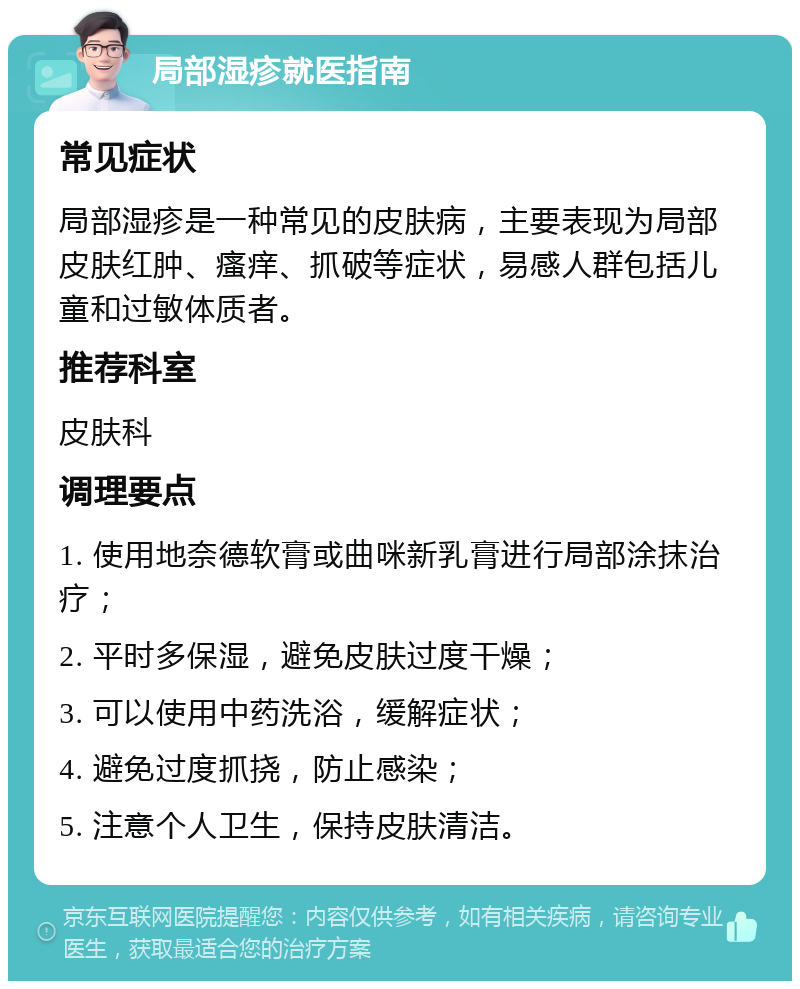 局部湿疹就医指南 常见症状 局部湿疹是一种常见的皮肤病，主要表现为局部皮肤红肿、瘙痒、抓破等症状，易感人群包括儿童和过敏体质者。 推荐科室 皮肤科 调理要点 1. 使用地奈德软膏或曲咪新乳膏进行局部涂抹治疗； 2. 平时多保湿，避免皮肤过度干燥； 3. 可以使用中药洗浴，缓解症状； 4. 避免过度抓挠，防止感染； 5. 注意个人卫生，保持皮肤清洁。