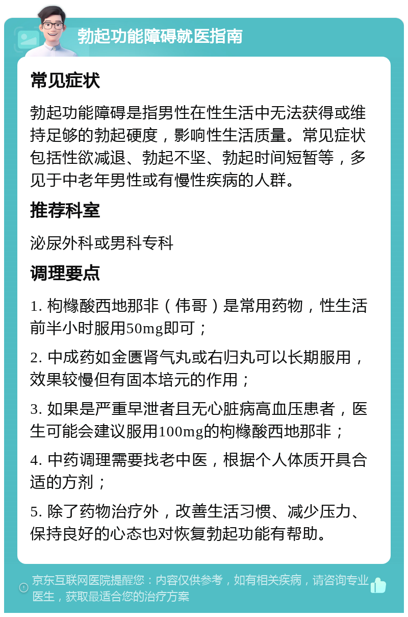 勃起功能障碍就医指南 常见症状 勃起功能障碍是指男性在性生活中无法获得或维持足够的勃起硬度，影响性生活质量。常见症状包括性欲减退、勃起不坚、勃起时间短暂等，多见于中老年男性或有慢性疾病的人群。 推荐科室 泌尿外科或男科专科 调理要点 1. 枸橼酸西地那非（伟哥）是常用药物，性生活前半小时服用50mg即可； 2. 中成药如金匮肾气丸或右归丸可以长期服用，效果较慢但有固本培元的作用； 3. 如果是严重早泄者且无心脏病高血压患者，医生可能会建议服用100mg的枸橼酸西地那非； 4. 中药调理需要找老中医，根据个人体质开具合适的方剂； 5. 除了药物治疗外，改善生活习惯、减少压力、保持良好的心态也对恢复勃起功能有帮助。