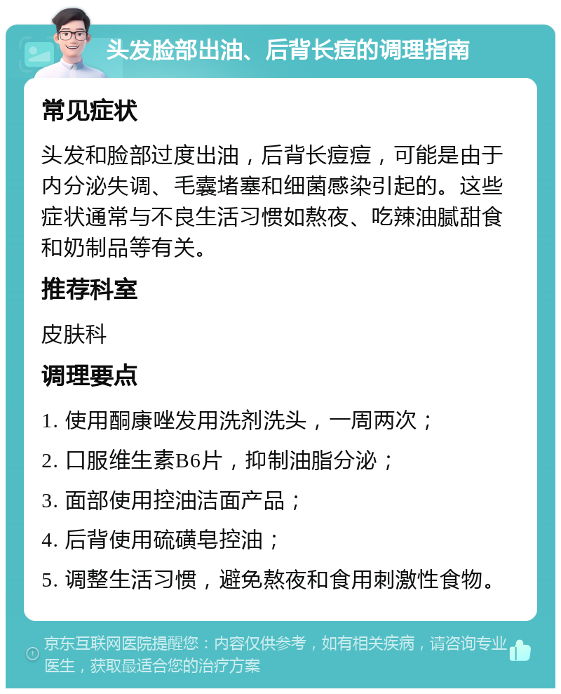 头发脸部出油、后背长痘的调理指南 常见症状 头发和脸部过度出油，后背长痘痘，可能是由于内分泌失调、毛囊堵塞和细菌感染引起的。这些症状通常与不良生活习惯如熬夜、吃辣油腻甜食和奶制品等有关。 推荐科室 皮肤科 调理要点 1. 使用酮康唑发用洗剂洗头，一周两次； 2. 口服维生素B6片，抑制油脂分泌； 3. 面部使用控油洁面产品； 4. 后背使用硫磺皂控油； 5. 调整生活习惯，避免熬夜和食用刺激性食物。