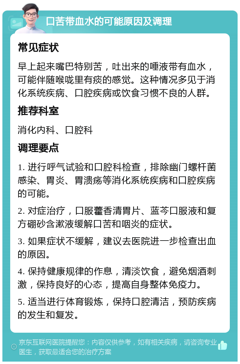 口苦带血水的可能原因及调理 常见症状 早上起来嘴巴特别苦，吐出来的唾液带有血水，可能伴随喉咙里有痰的感觉。这种情况多见于消化系统疾病、口腔疾病或饮食习惯不良的人群。 推荐科室 消化内科、口腔科 调理要点 1. 进行呼气试验和口腔科检查，排除幽门螺杆菌感染、胃炎、胃溃疡等消化系统疾病和口腔疾病的可能。 2. 对症治疗，口服藿香清胃片、蓝芩口服液和复方硼砂含漱液缓解口苦和咽炎的症状。 3. 如果症状不缓解，建议去医院进一步检查出血的原因。 4. 保持健康规律的作息，清淡饮食，避免烟酒刺激，保持良好的心态，提高自身整体免疫力。 5. 适当进行体育锻炼，保持口腔清洁，预防疾病的发生和复发。