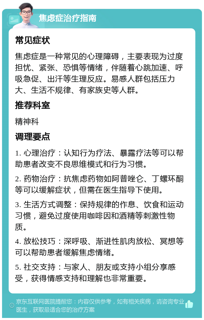 焦虑症治疗指南 常见症状 焦虑症是一种常见的心理障碍，主要表现为过度担忧、紧张、恐惧等情绪，伴随着心跳加速、呼吸急促、出汗等生理反应。易感人群包括压力大、生活不规律、有家族史等人群。 推荐科室 精神科 调理要点 1. 心理治疗：认知行为疗法、暴露疗法等可以帮助患者改变不良思维模式和行为习惯。 2. 药物治疗：抗焦虑药物如阿普唑仑、丁螺环酮等可以缓解症状，但需在医生指导下使用。 3. 生活方式调整：保持规律的作息、饮食和运动习惯，避免过度使用咖啡因和酒精等刺激性物质。 4. 放松技巧：深呼吸、渐进性肌肉放松、冥想等可以帮助患者缓解焦虑情绪。 5. 社交支持：与家人、朋友或支持小组分享感受，获得情感支持和理解也非常重要。