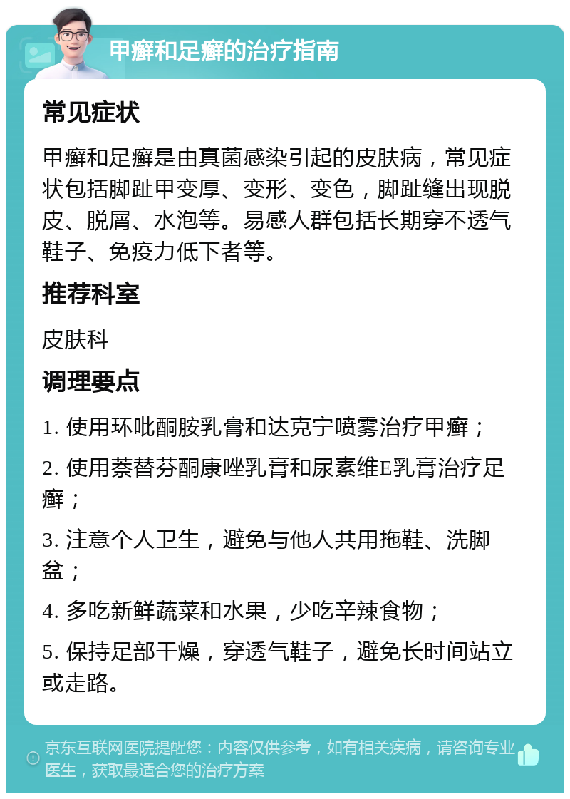 甲癣和足癣的治疗指南 常见症状 甲癣和足癣是由真菌感染引起的皮肤病，常见症状包括脚趾甲变厚、变形、变色，脚趾缝出现脱皮、脱屑、水泡等。易感人群包括长期穿不透气鞋子、免疫力低下者等。 推荐科室 皮肤科 调理要点 1. 使用环吡酮胺乳膏和达克宁喷雾治疗甲癣； 2. 使用萘替芬酮康唑乳膏和尿素维E乳膏治疗足癣； 3. 注意个人卫生，避免与他人共用拖鞋、洗脚盆； 4. 多吃新鲜蔬菜和水果，少吃辛辣食物； 5. 保持足部干燥，穿透气鞋子，避免长时间站立或走路。