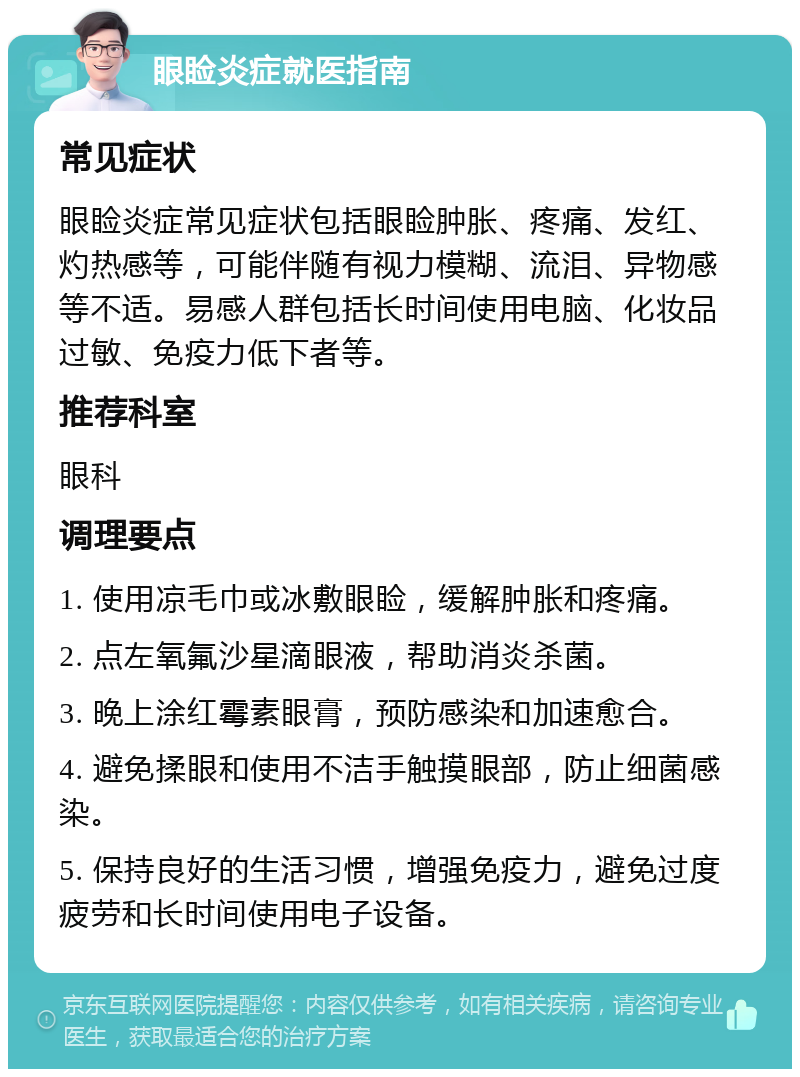 眼睑炎症就医指南 常见症状 眼睑炎症常见症状包括眼睑肿胀、疼痛、发红、灼热感等，可能伴随有视力模糊、流泪、异物感等不适。易感人群包括长时间使用电脑、化妆品过敏、免疫力低下者等。 推荐科室 眼科 调理要点 1. 使用凉毛巾或冰敷眼睑，缓解肿胀和疼痛。 2. 点左氧氟沙星滴眼液，帮助消炎杀菌。 3. 晚上涂红霉素眼膏，预防感染和加速愈合。 4. 避免揉眼和使用不洁手触摸眼部，防止细菌感染。 5. 保持良好的生活习惯，增强免疫力，避免过度疲劳和长时间使用电子设备。