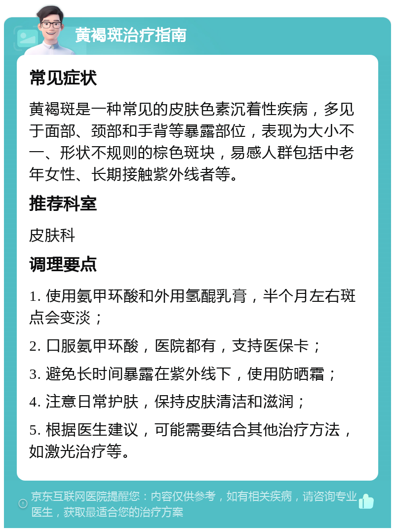 黄褐斑治疗指南 常见症状 黄褐斑是一种常见的皮肤色素沉着性疾病，多见于面部、颈部和手背等暴露部位，表现为大小不一、形状不规则的棕色斑块，易感人群包括中老年女性、长期接触紫外线者等。 推荐科室 皮肤科 调理要点 1. 使用氨甲环酸和外用氢醌乳膏，半个月左右斑点会变淡； 2. 口服氨甲环酸，医院都有，支持医保卡； 3. 避免长时间暴露在紫外线下，使用防晒霜； 4. 注意日常护肤，保持皮肤清洁和滋润； 5. 根据医生建议，可能需要结合其他治疗方法，如激光治疗等。