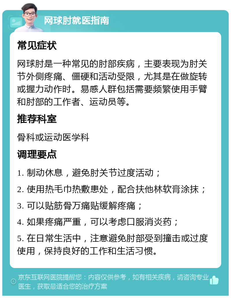 网球肘就医指南 常见症状 网球肘是一种常见的肘部疾病，主要表现为肘关节外侧疼痛、僵硬和活动受限，尤其是在做旋转或握力动作时。易感人群包括需要频繁使用手臂和肘部的工作者、运动员等。 推荐科室 骨科或运动医学科 调理要点 1. 制动休息，避免肘关节过度活动； 2. 使用热毛巾热敷患处，配合扶他林软膏涂抹； 3. 可以贴筋骨万痛贴缓解疼痛； 4. 如果疼痛严重，可以考虑口服消炎药； 5. 在日常生活中，注意避免肘部受到撞击或过度使用，保持良好的工作和生活习惯。