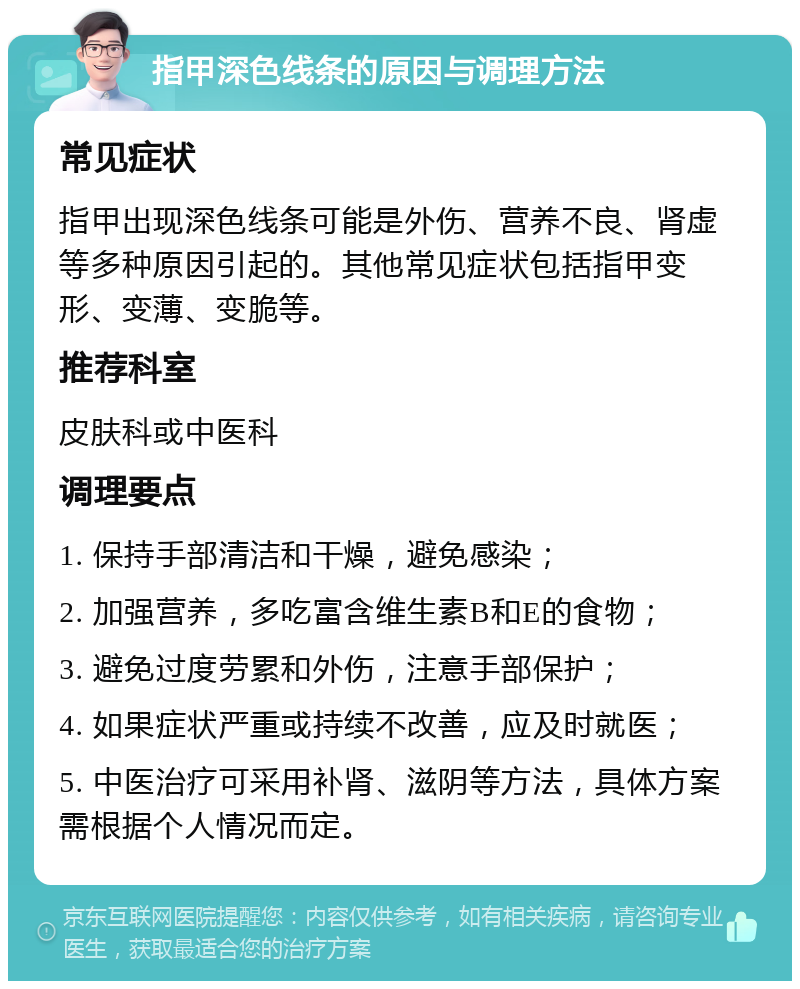 指甲深色线条的原因与调理方法 常见症状 指甲出现深色线条可能是外伤、营养不良、肾虚等多种原因引起的。其他常见症状包括指甲变形、变薄、变脆等。 推荐科室 皮肤科或中医科 调理要点 1. 保持手部清洁和干燥，避免感染； 2. 加强营养，多吃富含维生素B和E的食物； 3. 避免过度劳累和外伤，注意手部保护； 4. 如果症状严重或持续不改善，应及时就医； 5. 中医治疗可采用补肾、滋阴等方法，具体方案需根据个人情况而定。