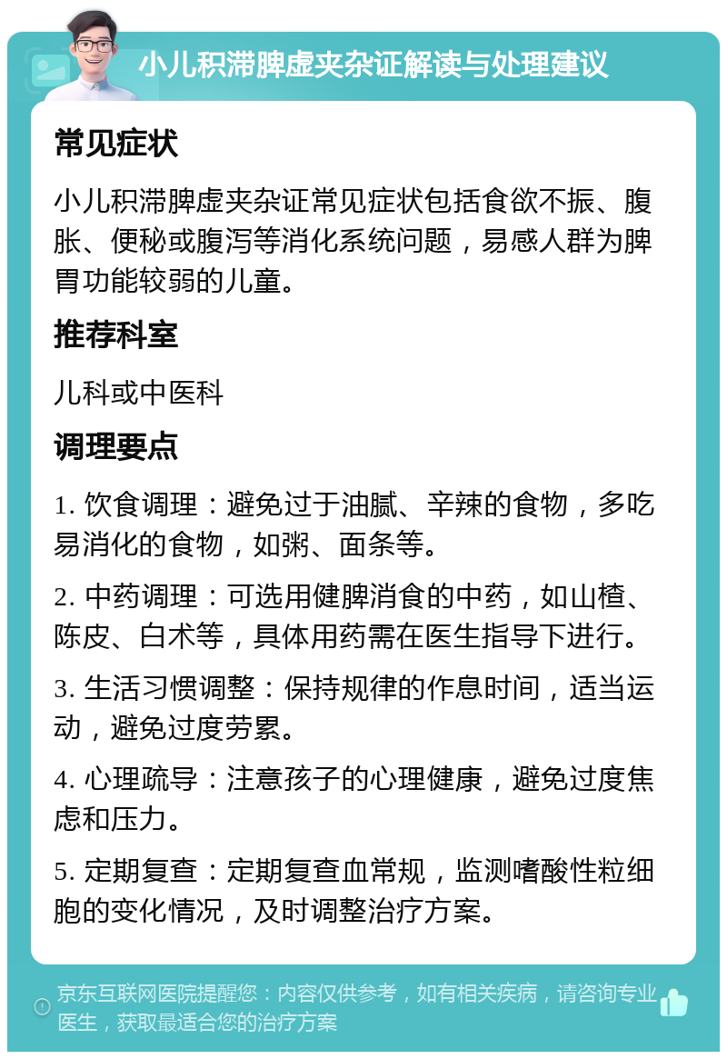 小儿积滞脾虚夹杂证解读与处理建议 常见症状 小儿积滞脾虚夹杂证常见症状包括食欲不振、腹胀、便秘或腹泻等消化系统问题，易感人群为脾胃功能较弱的儿童。 推荐科室 儿科或中医科 调理要点 1. 饮食调理：避免过于油腻、辛辣的食物，多吃易消化的食物，如粥、面条等。 2. 中药调理：可选用健脾消食的中药，如山楂、陈皮、白术等，具体用药需在医生指导下进行。 3. 生活习惯调整：保持规律的作息时间，适当运动，避免过度劳累。 4. 心理疏导：注意孩子的心理健康，避免过度焦虑和压力。 5. 定期复查：定期复查血常规，监测嗜酸性粒细胞的变化情况，及时调整治疗方案。