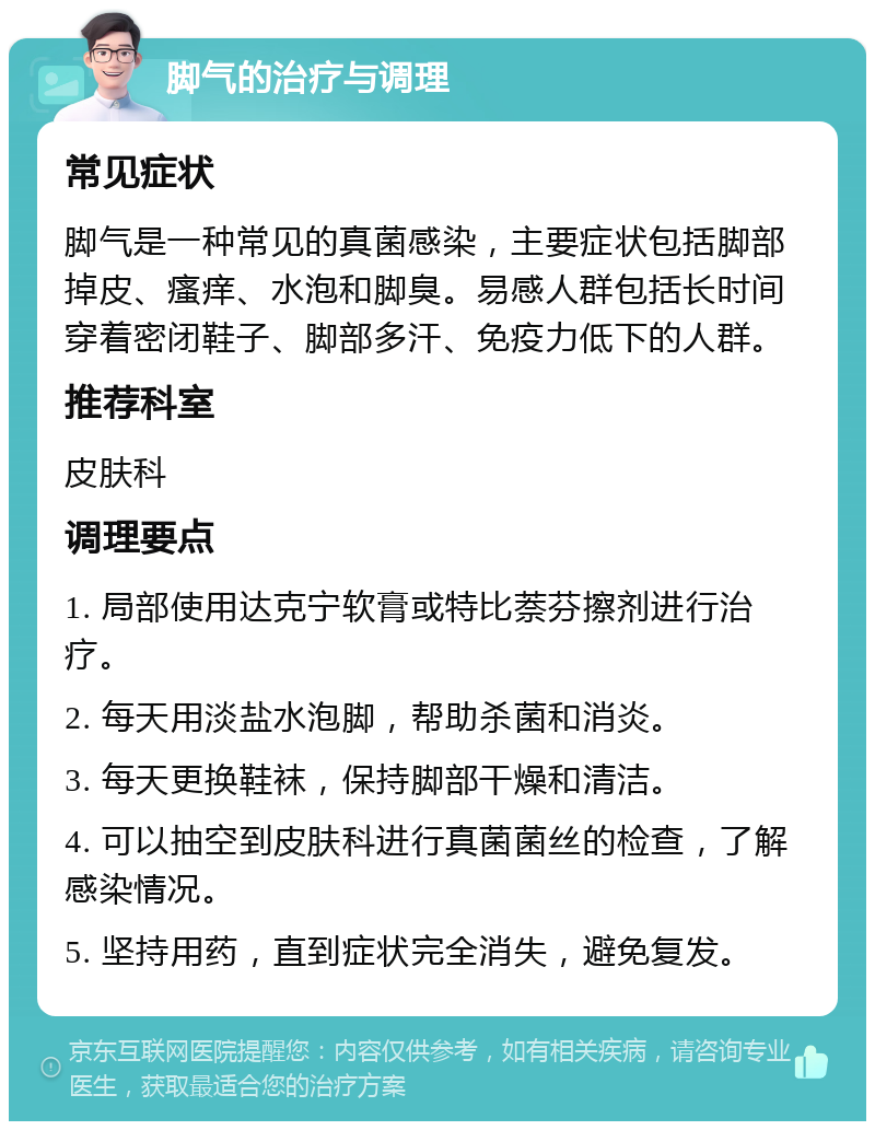 脚气的治疗与调理 常见症状 脚气是一种常见的真菌感染，主要症状包括脚部掉皮、瘙痒、水泡和脚臭。易感人群包括长时间穿着密闭鞋子、脚部多汗、免疫力低下的人群。 推荐科室 皮肤科 调理要点 1. 局部使用达克宁软膏或特比萘芬擦剂进行治疗。 2. 每天用淡盐水泡脚，帮助杀菌和消炎。 3. 每天更换鞋袜，保持脚部干燥和清洁。 4. 可以抽空到皮肤科进行真菌菌丝的检查，了解感染情况。 5. 坚持用药，直到症状完全消失，避免复发。