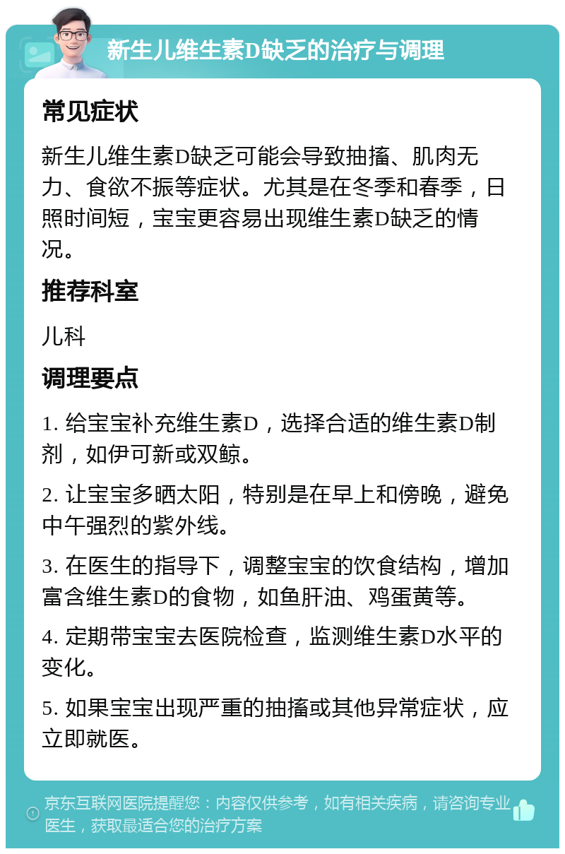 新生儿维生素D缺乏的治疗与调理 常见症状 新生儿维生素D缺乏可能会导致抽搐、肌肉无力、食欲不振等症状。尤其是在冬季和春季，日照时间短，宝宝更容易出现维生素D缺乏的情况。 推荐科室 儿科 调理要点 1. 给宝宝补充维生素D，选择合适的维生素D制剂，如伊可新或双鲸。 2. 让宝宝多晒太阳，特别是在早上和傍晚，避免中午强烈的紫外线。 3. 在医生的指导下，调整宝宝的饮食结构，增加富含维生素D的食物，如鱼肝油、鸡蛋黄等。 4. 定期带宝宝去医院检查，监测维生素D水平的变化。 5. 如果宝宝出现严重的抽搐或其他异常症状，应立即就医。