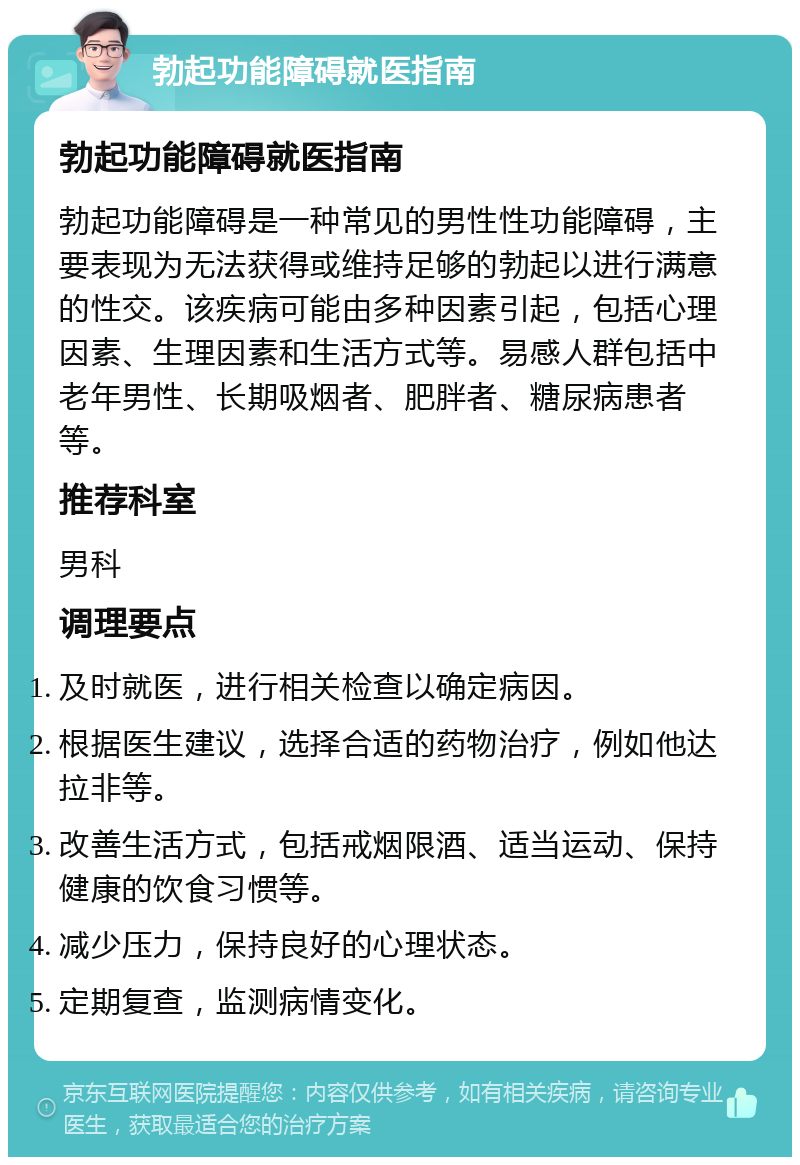 勃起功能障碍就医指南 勃起功能障碍就医指南 勃起功能障碍是一种常见的男性性功能障碍，主要表现为无法获得或维持足够的勃起以进行满意的性交。该疾病可能由多种因素引起，包括心理因素、生理因素和生活方式等。易感人群包括中老年男性、长期吸烟者、肥胖者、糖尿病患者等。 推荐科室 男科 调理要点 及时就医，进行相关检查以确定病因。 根据医生建议，选择合适的药物治疗，例如他达拉非等。 改善生活方式，包括戒烟限酒、适当运动、保持健康的饮食习惯等。 减少压力，保持良好的心理状态。 定期复查，监测病情变化。