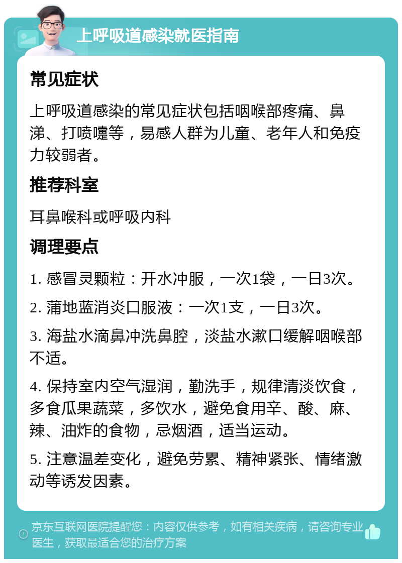 上呼吸道感染就医指南 常见症状 上呼吸道感染的常见症状包括咽喉部疼痛、鼻涕、打喷嚏等，易感人群为儿童、老年人和免疫力较弱者。 推荐科室 耳鼻喉科或呼吸内科 调理要点 1. 感冒灵颗粒：开水冲服，一次1袋，一日3次。 2. 蒲地蓝消炎口服液：一次1支，一日3次。 3. 海盐水滴鼻冲洗鼻腔，淡盐水漱口缓解咽喉部不适。 4. 保持室内空气湿润，勤洗手，规律清淡饮食，多食瓜果蔬菜，多饮水，避免食用辛、酸、麻、辣、油炸的食物，忌烟酒，适当运动。 5. 注意温差变化，避免劳累、精神紧张、情绪激动等诱发因素。